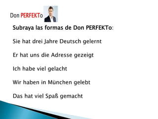 Subraya las formas de Don PERFEKTo:

Sie hat drei Jahre Deutsch gelernt

Er hat uns die Adresse gezeigt

Ich habe viel gelacht

Wir haben in München gelebt

Das hat viel Spaß gemacht
 