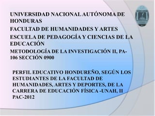 UNIVERSIDAD NACIONAL AUTÓNOMA DE
HONDURAS
FACULTAD DE HUMANIDADES Y ARTES
ESCUELA DE PEDAGOGÍA Y CIENCIAS DE LA
EDUCACIÓN
METODOLOGÍA DE LA INVESTIGACIÓN II, PA-
106 SECCIÓN 0900

PERFIL EDUCATIVO HONDUREÑO, SEGÚN LOS
ESTUDIANTES DE LA FACULTAD DE
HUMANIDADES, ARTES Y DEPORTES, DE LA
CARRERA DE EDUCACIÓN FÍSICA -UNAH, II
PAC-2012
 
