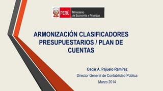 ARMONIZACIÓN CLASIFICADORES
PRESUPUESTARIOS / PLAN DE
CUENTAS
Oscar A. Pajuelo Ramírez
Director General de Contabilidad Pública
Marzo 2014
 