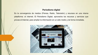 Periodismo digital 
Es la convergencia de medios (Prensa, Radio, Televisión) y recursos en una misma 
plataforma: el internet. El Periodismo Digital, aprovecha los recursos y servicios que 
provee el Internet, para ampliar la información en un sólo medio y de forma inmediata. 
 
