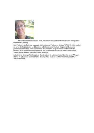 Mi nombre es Perla Graciela Sulé , nacida en la ciudad de Montevideo en la República
Oriental del Uruguay.
Soy Profesora de Química, egresada del Instituto de Profesores “Artigas” (IPA). En 1990 realicé
un curso de Capacitación en Educación a Distancia en el Instituto Magisterial Superior y
posteriormente trabajé como contenidista de una de las asignaturas del Profesorado de
Química de la modalidad Semipresencial. En 2008 realicé el curso en línea Formación en
Tutoría Virtual a través del Portal de las Américas.
Actualmente desempeño el cargo de Coordinadora de Laboratorio de Química en el IPA, y en
el área de Educación Secundaria me desempeño a nivel de bachillerato en el Liceo Nº 2
“Héctor Miranda”.