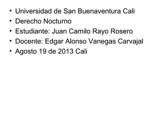 • Universidad de San Buenaventura Cali
• Derecho Nocturno
• Estudiante: Juan Camilo Rayo Rosero
• Docente: Edgar Alonso Vanegas Carvajal
• Agosto 19 de 2013 Cali
 