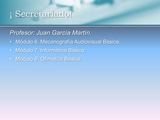 ¡ Secretariado!

Profesor: Juan García Martín.
• Módulo 6: Mecanografía Audiovisual Básica.
• Módulo 7: Informática Básica.
• Módulo 8: Ofimática Básica.
 
