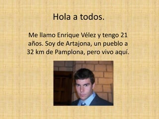 Hola a todos.
Me llamo Enrique Vélez y tengo 21
años. Soy de Artajona, un pueblo a
32 km de Pamplona, pero vivo aquí.
 