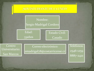 Nombre:
                  Sergio Madrigal Cordero

                 Edad:              Estado Civil:
                 33años               Casado

   Centro             Correo electrónico:           Teléfonos:
Universitario:                                      2546-1259
                 smadrigal78@costarricense.cr
 San Marcos                                         8887-2421
 