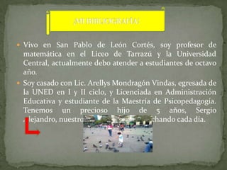  Vivo en San Pablo de León Cortés, soy profesor de
  matemática en el Liceo de Tarrazú y la Universidad
  Central, actualmente debo atender a estudiantes de octavo
  año.
 Soy casado con Lic. Arellys Mondragón Vindas, egresada de
  la UNED en I y II ciclo, y Licenciada en Administración
  Educativa y estudiante de la Maestría de Psicopedagogía.
  Tenemos un precioso hijo de 5 años, Sergio
  Alejandro, nuestro motor para seguir luchando cada día.
 