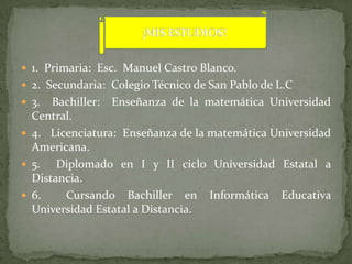  1. Primaria: Esc. Manuel Castro Blanco.
 2. Secundaria: Colegio Técnico de San Pablo de L.C
 3.  Bachiller: Enseñanza de la matemática Universidad
  Central.
 4. Licenciatura: Enseñanza de la matemática Universidad
  Americana.
 5.   Diplomado en I y II ciclo Universidad Estatal a
  Distancia.
 6.    Cursando Bachiller en Informática Educativa
  Universidad Estatal a Distancia.
 