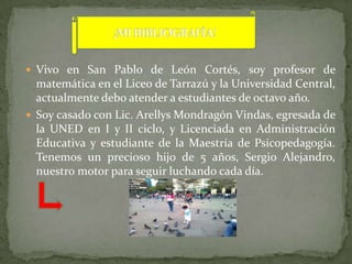  Vivo en San Pablo de León Cortés, soy profesor de
  matemática en el Liceo de Tarrazú y la Universidad Central,
  actualmente debo atender a estudiantes de octavo año.
 Soy casado con Lic. Arellys Mondragón Vindas, egresada de
  la UNED en I y II ciclo, y Licenciada en Administración
  Educativa y estudiante de la Maestría de Psicopedagogía.
  Tenemos un precioso hijo de 5 años, Sergio Alejandro,
  nuestro motor para seguir luchando cada día.
 