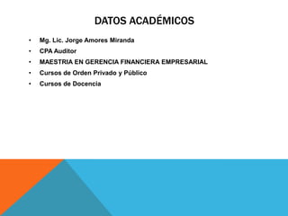 DATOS ACADÉMICOS
•   Mg. Lic. Jorge Amores Miranda
•   CPA Auditor
•   MAESTRIA EN GERENCIA FINANCIERA EMPRESARIAL
•   Cursos de Orden Privado y Público
•   Cursos de Docencia
 