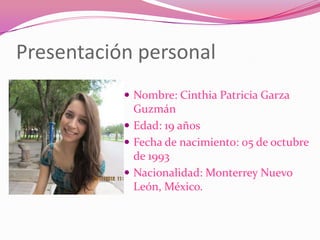 Presentación personal
            Nombre: Cinthia Patricia Garza
             Guzmán
            Edad: 19 años
            Fecha de nacimiento: 05 de octubre
             de 1993
            Nacionalidad: Monterrey Nuevo
             León, México.
 