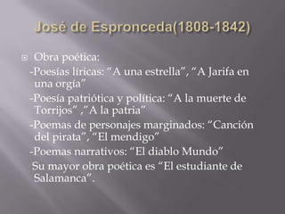  Obra poética:
-Poesías líricas: “A una estrella”, “A Jarifa en
una orgía”
-Poesía patriótica y política: “A la muerte de
Torrijos” ,”A la patria”
-Poemas de personajes marginados: “Canción
del pirata”, “El mendigo”
-Poemas narrativos: “El diablo Mundo”
Su mayor obra poética es “El estudiante de
Salamanca”.
 