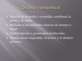  Mezcla de tragedia y comedia: combinan la
prosa y el verso.
 Rechazo a las unidades clásicas de tiempo y
lugar.
 Ambientación y personajes medievales.
 Temas: amor imposible, el honor y el destino
adverso.
 