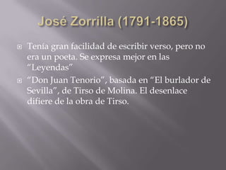  Tenía gran facilidad de escribir verso, pero no
era un poeta. Se expresa mejor en las
“Leyendas”
 “Don Juan Tenorio”, basada en “El burlador de
Sevilla”, de Tirso de Molina. El desenlace
difiere de la obra de Tirso.
 