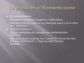  El costumbrismo:
-Describe costumbres, lugares o individuos.
-Mariano José de Larra es su principal autor con la obra
los “Artículos”.
 Novela histórica:
-Relata episodios del pasado con ambientación
histórica.
-Sus principales autores son: Larra(“El doncel de don
Enrique el Doliente”), Espronceda(“Sancho
Saldaña”),…
 