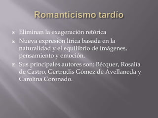  Eliminan la exageración retórica
 Nueva expresión lírica basada en la
naturalidad y el equilibrio de imágenes,
pensamiento y emoción.
 Sus principales autores son: Bécquer, Rosalía
de Castro, Gertrudis Gómez de Avellaneda y
Carolina Coronado.
 
