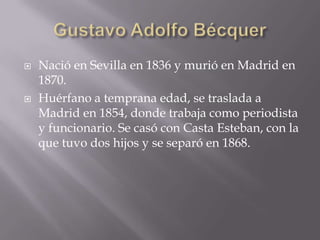  Nació en Sevilla en 1836 y murió en Madrid en
1870.
 Huérfano a temprana edad, se traslada a
Madrid en 1854, donde trabaja como periodista
y funcionario. Se casó con Casta Esteban, con la
que tuvo dos hijos y se separó en 1868.
 