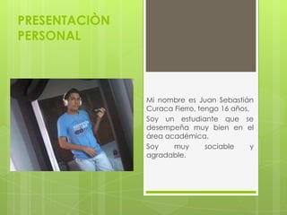 PRESENTACIÒN
PERSONAL
Mi nombre es Juan Sebastián
Curaca Fierro, tengo 16 años,
Soy un estudiante que se
desempeña muy bien en el
área académica.
Soy muy sociable y
agradable.