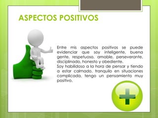 ASPECTOS POSITIVOS
Entre mis aspectos positivos se puede
evidenciar que soy inteligente, buena
gente, respetuoso, amable, perseverante,
disciplinado, honesto y obediente.
Soy habilidoso a la hora de pensar y tiendo
a estar calmado, tranquilo en situaciones
complicada, tengo un pensamiento muy
positivo.