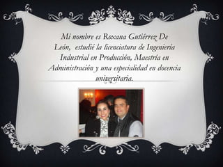 Mi nombre es Roxana Gutiérrez De
León, estudié la licenciatura de Ingeniería
Industrial en Producción, Maestría en
Administración y una especialidad en docencia
universitaria.
 