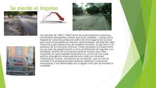 Se pierde el impulso
Las décadas de 1950 y 1960 fueron de estancamiento económico,
crecimiento demográfico menor que otras ciudades - a pesar de la
llegada de numerosa población pobre de otros lugares de la Costa
que venía en búsqueda de mejores oportunidades, pérdida del vigor
industrial y poca generación de empleos formales, lo que llevó a un
aumento de la economía informal. Como resultado la ciudad entró
en una fase de pauperización y vio la proliferación de tugurios a su
alrededor. Análisis de la situación parecen mostrar que estos
resultados en parte pueden achacarse a la acción de una clase
política emergente comprometida ante todo con intereses
'clientelistas' locales, no exentos de corrupción, que no tuvo la
claridad ni la preparación para plantear políticas y soluciones
innovadoras y fue desbordada por la aguda crisis que atravesaba la
ciudad20.
 