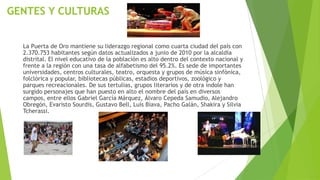 GENTES Y CULTURAS
La Puerta de Oro mantiene su liderazgo regional como cuarta ciudad del país con
2.370.753 habitantes según datos actualizados a junio de 2010 por la alcaldía
distrital. El nivel educativo de la población es alto dentro del contexto nacional y
frente a la región con una tasa de alfabetismo del 95.2%. Es sede de importantes
universidades, centros culturales, teatro, orquesta y grupos de música sinfónica,
folclórica y popular, bibliotecas públicas, estadios deportivos, zoológico y
parques recreacionales. De sus tertulias, grupos literarios y de otra índole han
surgido personajes que han puesto en alto el nombre del país en diversos
campos, entre ellos Gabriel García Márquez, Álvaro Cepeda Samudio, Alejandro
Obregón, Evaristo Sourdis, Gustavo Bell, Luís Biava, Pacho Galán, Shakira y Silvia
Tcherassi.
 