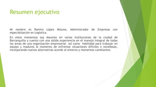Resumen ejecutivo
Mi nombre es Ramiro López Mizuno, Administrador de Empresas con
especialización en Logística.
En estos momentos soy docente en varias instituciones de la ciudad de
Barranquilla y cuento con una sólida experiencia en el manejo integral de todas
las áreas de una organización empresarial así como habilidad para trabajar en
equipo y madurez al momento de enfrentar situaciones difíciles o novedosas,
incorporando nuevas alternativas acorde al entorno y momentos cambiantes.
 