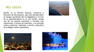 Mis raíces
Nacido en el Distrito Especial, Industrial y
Portuario de Barranquilla, que está ubicada sobre
la margen occidental del río Magdalena a 7,5 km
de su desembocadura en el mar Caribe, siendo
uno de los puertos marítimos y fluviales más
importantes y activos de Colombia, y el principal
centro comercial, industrial, cultural y educativo
de la Región Caribe colombiana
 
