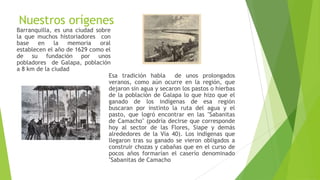 Nuestros orígenes
Barranquilla, es una ciudad sobre
la que muchos historiadores con
base en la memoria oral
establecen el año de 1629 como el
de su fundación por unos
pobladores de Galapa, población
a 8 km de la ciudad
Esa tradición habla de unos prolongados
veranos, como aún ocurre en la región, que
dejaron sin agua y secaron los pastos o hierbas
de la población de Galapa lo que hizo que el
ganado de los indígenas de esa región
buscaran por instinto la ruta del agua y el
pasto, que logró encontrar en las "Sabanitas
de Camacho" (podría decirse que corresponde
hoy al sector de las Flores, Siape y demás
alrededores de la Vía 40). Los indígenas que
llegaron tras su ganado se vieron obligados a
construir chozas y cabañas que en el curso de
pocos años formarían el caserío denominado
"Sabanitas de Camacho
 