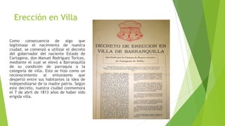 Erección en Villa
Como consecuencia de algo que
legitimase el nacimiento de nuestra
ciudad, se comenzó a utilizar el decreto
del gobernador del naciente Estado de
Cartagena, don Manuel Rodríguez Torices,
mediante el cual se elevó a Barranquilla
de su condición de parroquia a la
categoría de villa. Esto se hizo como un
reconocimiento al entusiasmo que
despertó entre sus habitantes la idea de
independizarse de la madre patria. Según
este decreto, nuestra ciudad conmemora
el 7 de abril de 1813 años de haber sido
erigida villa.
 