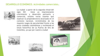 DESARROLLO ECONÓMICO. Actividades comerciales.
La ciudad a partir de la segunda mitad del
siglo IXX tiene un impresionante
crecimiento y desarrollo portuario y
comercial, existen varias razones que
explican la preponderancia alcanzada en el
contexto nacional, revistiéndola de los
mayores rasgos de peculiaridad frente a las
otras ciudades colombianas y recibiendo el
titulo honorifico de La Puerta de Oro de
Colombia, ya que por nuestra ciudad
 
