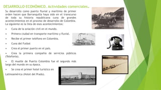 DESARROLLO ECONÓMICO. Actividades comerciales.
Su desarrollo como puerto fluvial y marítimo de primer
orden hacen que Barranquilla haya sido en el transcurso
de toda su historia republicana cuna de grandes
acontecimientos en el proceso de desarrollo de Colombia.
La siguiente es la lista de esos acontecimientos:
• Cuna de la aviación civil en el mundo.
• Primera ciudad en transporte marítimo y fluvial.
• Recibe el primer teléfono en Colombia.
• Cuna del Futbol
• Crea el primer puerto en el país.
• Crea la primera compañía de servicios públicos
(Telefonía).
• El muelle de Puerto Colombia fue el segundo más
largo del mundo en su época.
• Se crea el primer hotel turístico en
Latinoamérica (Hotel del Prado).
 