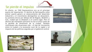 Se pierde el impulso
En efecto, en 1942 Buenaventura era ya el principal
puerto de importación. El declive de Barranquilla como
primer puerto generó un estancamiento del desarrollo
industrial y el crecimiento demográfico se desaceleró.
Su aumento estuvo por debajo del de Bogotá, Medellín y
Cali, ciudad que la desplazó a un cuarto lugar. Pero el
declive del monopolio portuario no fue la única razón de
la pérdida de dinamismo de la ciudad. También
contribuyen dos situaciones más : el tipo de vinculación
entre la ciudad y la economía rural de la región y el
impacto de las políticas seguidas por el gobierno central
 