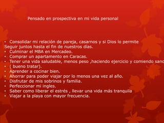 Pensado en prospectiva en mi vida personal
• Consolidar mi relación de pareja, casarnos y si Dios lo permite
Seguir juntos hasta el fin de nuestros días.
• Culminar el MBA en Mercadeo.
• Comprar un apartamento en Caracas.
• Tener una vida saludable, menos peso ,haciendo ejercicio y comiendo sano
• ( bueno tratar).
• Aprender a cocinar bien.
• Ahorrar para poder viajar por lo menos una vez al año.
• Disfrutar de mis sobrinos y familia.
• Perfeccionar mi ingles.
• Saber como liberar el estrés , llevar una vida más tranquila
• Viajar a la playa con mayor frecuencia.
 