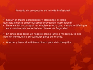 Pensado en prospectiva en mi vida Profesional
• Seguir en Makro aprendiendo y ejerciendo el cargo
que actualmente ocupo buscando proyección internacional.
• Me encantaría conseguir un empleo en otro país, viendo lo difícil que
esta nuestro país sobre todo en temas de Seguridad.
• En cinco años tener un negocio propio junto a mi pareja, ya sea
Aquí en Venezuela o en cualquier parte del mundo.
• Ahorrar y tener el suficiente dinero para vivir tranquilos
 