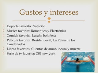 
 Deporte favorito: Natación
 Música favorita: Romántico y Electrónica
 Comida favorita: Lasaña boloñesa
 Película favorita: Resident evil , La Reina de los
Condenados
 Libros favoritos: Cuentos de amor, locura y muerte.
 Serie de tv favorita: CSI new york
Gustos y intereses
 