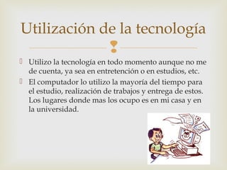 
 Utilizo la tecnología en todo momento aunque no me
de cuenta, ya sea en entretención o en estudios, etc.
 El computador lo utilizo la mayoría del tiempo para
el estudio, realización de trabajos y entrega de estos.
Los lugares donde mas los ocupo es en mi casa y en
la universidad.
Utilización de la tecnología
 