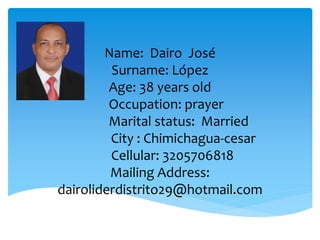 Name: Dairo José
Surname: López
Age: 38 years old
Occupation: prayer
Marital status: Married
City : Chimichagua-cesar
Cellular: 3205706818
Mailing Address:
dairoliderdistrito29@hotmail.com
 