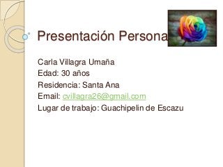 Presentación Personal: 
Carla Villagra Umaña 
Edad: 30 años 
Residencia: Santa Ana 
Email: cvillagra26@gmail.com 
Lugar de trabajo: Guachipelin de Escazu 
 