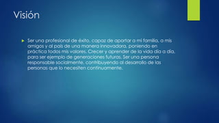 Visión
 Ser una profesional de éxito, capaz de aportar a mi familia, a mis
amigos y al país de una manera innovadora, poniendo en
práctica todos mis valores. Crecer y aprender de la vida día a día,
para ser ejemplo de generaciones futuras. Ser una persona
responsable socialmente, contribuyendo al desarrollo de las
personas que lo necesiten continuamente.
 