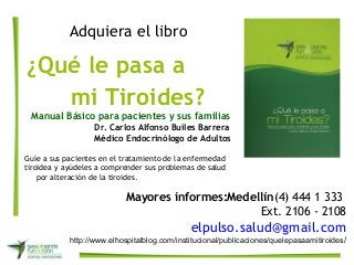 Adquiera el libro
¿Qué le pasa a
mi Tiroides?
Manual Básico para pacientes y sus familias
Dr. Carlos Alfonso Builes Barrera
Médico Endocrinólogo de Adultos
Guíe a sus pacientes en el tratamiento de la enfermedad
tiroidea y ayúdeles a comprender sus problemas de salud
por alteración de la tiroides.
Mayores informes:Medellín(4) 444 1 333
Ext. 2106 - 2108
elpulso.salud@gmail.com
http://www.elhospitalblog.com/institucional/publicaciones/quelepasaamitiroides/
 