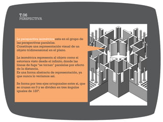PERSPECTIVA
T.06
La perspectiva isométrica esta en el grupo de
las perspectivas paralelas.
Constituye una representación visual de un
objeto tridimensional en el plano.
La isométrica representa al objeto como si
estuviera visto desde el infinito, donde las
líneas de fuga “se tornan" paralelas por efecto
de la distancia.
Es una forma abstracta de representación, ya
que nunca lo veríamos así.
Se forma por tres ejes ortogonales entre si, que
se cruzan en 0 y se dividen en tres ángulos
iguales de 120°.
 