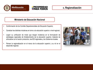 • Conformación de los Comités Departamentales de Educación Superior,
• Canalizar las distintas iniciativas en torno a la educación superior a nivel regional,
• Lograr su unificación de modo que tengan incidencia en la formulación de
estrategias regionales de fortalecimiento de la educación superior, tratando de
articularse con el sector productivo, las IES regionales y los Gobiernos locales.
• Pensar la regionalización en el marco de la educación superior y su rol en el
desarrollo regional.
Ministerio de Educación Nacional
c. Regionalización
 