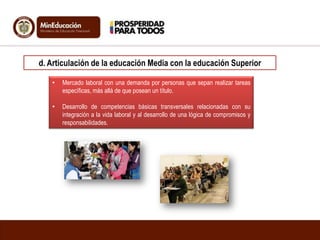d. Articulación de la educación Media con la educación Superior
• Mercado laboral con una demanda por personas que sepan realizar tareas
específicas, más allá de que posean un título.
• Desarrollo de competencias básicas transversales relacionadas con su
integración a la vida laboral y al desarrollo de una lógica de compromisos y
responsabilidades.
 