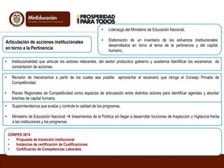 Articulación de acciones institucionales
en torno a la Pertinencia
• Liderazgo del Ministerio de Educación Nacional,
• Elaboración de un inventario de los esfuerzos institucionales
desarrollados en torno al tema de la pertinencia y del capital
humano,.
• Institucionalidad que articule los actores relevantes, del sector productivo gobierno y academia Identificar los escenarios de
concertación de acciones.
• Revisión de mecanismos a partir de los cuales sea posible aprovechar el escenario que otorga el Consejo Privado de
Competitividad.
• Planes Regionales de Competitividad como espacios de articulación entre distintos actores para identificar agendas y abordar
brechas de capital humano.
• Superintendencia que evalúe y controle la calidad de los programas,
• Ministerio de Educación Nacional  lineamientos de la Política sin llegar a desarrollar funciones de Inspección y Vigilancia frente
a las instituciones y los programas.
CONPES 3674
• Propuesta de transición institucional
• Instancias de certificación de Cualificaciones
• Certificación de Competencias Laborales
 