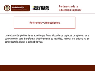 Referentes y Antecedentes
Pertinencia de la
Educación Superior
Una educación pertinente es aquella que forma ciudadanos capaces de aprovechar el
conocimiento para transformar positivamente su realidad, mejorar su entorno y, en
consecuencia, elevar la calidad de vida.
 