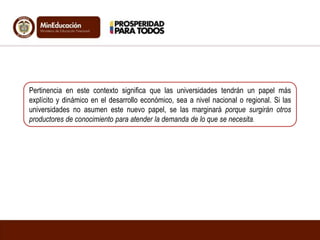 Pertinencia en este contexto significa que las universidades tendrán un papel más
explícito y dinámico en el desarrollo económico, sea a nivel nacional o regional. Si las
universidades no asumen este nuevo papel, se las marginará porque surgirán otros
productores de conocimiento para atender la demanda de lo que se necesita.
 