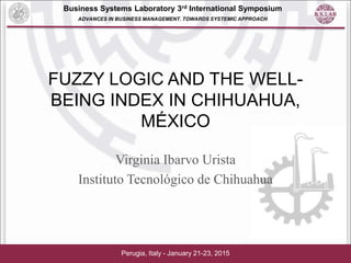 Business Systems Laboratory 3rd International Symposium
ADVANCES IN BUSINESS MANAGEMENT. TOWARDS SYSTEMIC APPROACH
FUZZY LOGIC AND THE WELL-
BEING INDEX IN CHIHUAHUA,
MÉXICO
Virginia Ibarvo Urista
Instituto Tecnológico de Chihuahua
Perugia, Italy - January 21-23, 2015
 