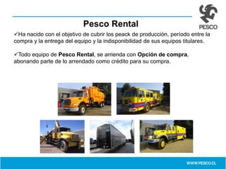 Pesco Rental
Ha nacido con el objetivo de cubrir los peack de producción, período entre la
compra y la entrega del equipo y la indisponibilidad de sus equipos titulares.
Todo equipo de Pesco Rental, se arrienda con Opción de compra,
abonando parte de lo arrendado como crédito para su compra.
 