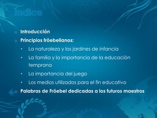 o Introducción
o Principios fröebelianos:

  •   La naturaleza y los jardines de infancia
  •   La familia y la importancia de la educación
      temprana
  •   La importancia del juego
  •   Los medios utilizados para el fin educativo
o Palabras de Fröebel dedicadas a los futuros maestros
 