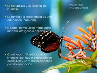  La naturaleza y los jardines de      PRINCIPIOS
                                       FRÖEBELIANOS
  infancia

 La familia y la importancia de una
  educación temprana

 El juego, como único modo para
  medir la inteligencia del niño




 Considerado “libertador de la
  infancia” por haber elaborado un
  curriculum y un material didáctico
  para la educación
 